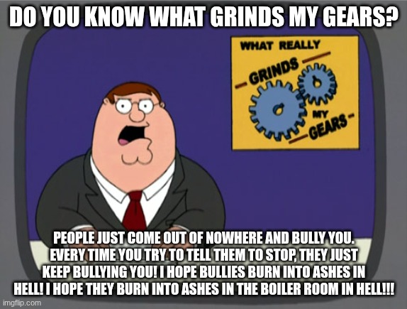 I hate bullies! WHY DO THEY EXIST!?!? >:( | DO YOU KNOW WHAT GRINDS MY GEARS? PEOPLE JUST COME OUT OF NOWHERE AND BULLY YOU. EVERY TIME YOU TRY TO TELL THEM TO STOP, THEY JUST KEEP BULLYING YOU! I HOPE BULLIES BURN INTO ASHES IN HELL! I HOPE THEY BURN INTO ASHES IN THE BOILER ROOM IN HELL!!! | image tagged in memes,peter griffin news,bullies | made w/ Imgflip meme maker