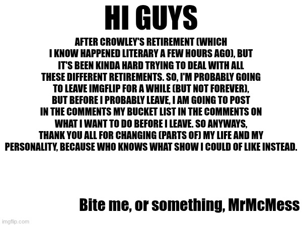 I will be back, probably | HI GUYS; AFTER CROWLEY'S RETIREMENT (WHICH I KNOW HAPPENED LITERARY A FEW HOURS AGO), BUT IT'S BEEN KINDA HARD TRYING TO DEAL WITH ALL THESE DIFFERENT RETIREMENTS. SO, I'M PROBABLY GOING TO LEAVE IMGFLIP FOR A WHILE (BUT NOT FOREVER), BUT BEFORE I PROBABLY LEAVE, I AM GOING TO POST IN THE COMMENTS MY BUCKET LIST IN THE COMMENTS ON WHAT I WANT TO DO BEFORE I LEAVE. SO ANYWAYS, THANK YOU ALL FOR CHANGING (PARTS OF) MY LIFE AND MY PERSONALITY, BECAUSE WHO KNOWS WHAT SHOW I COULD OF LIKE INSTEAD. Bite me, or something, MrMcMess | made w/ Imgflip meme maker