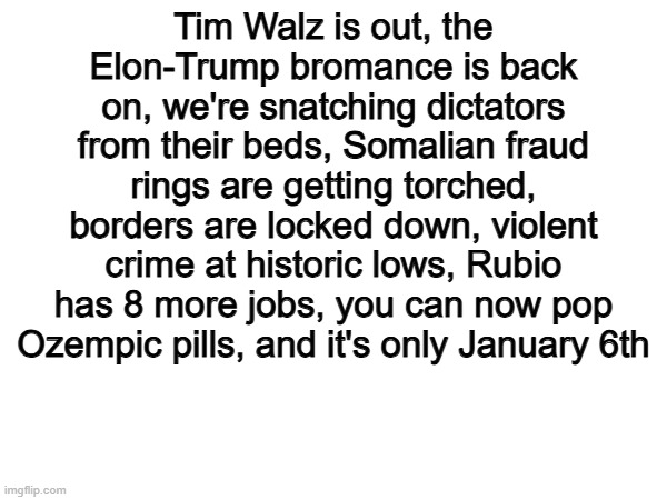 Quite a start to 2026... | Tim Walz is out, the Elon-Trump bromance is back on, we're snatching dictators from their beds, Somalian fraud rings are getting torched, borders are locked down, violent crime at historic lows, Rubio has 8 more jobs, you can now pop Ozempic pills, and it's only January 6th | image tagged in memes,funny,politics,political meme,so true | made w/ Imgflip meme maker