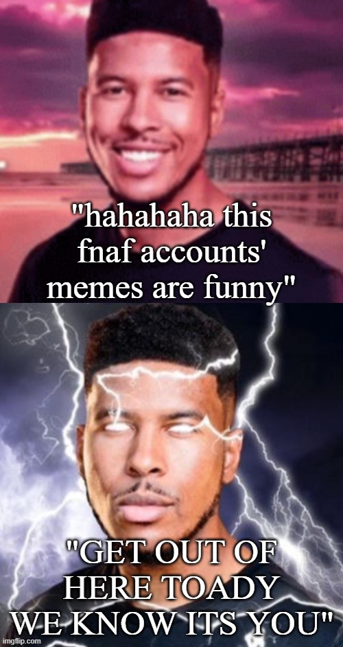 Untitled Image | "hahahaha this fnaf accounts' memes are funny"; "GET OUT OF HERE TOADY WE KNOW ITS YOU" | image tagged in what | made w/ Imgflip meme maker