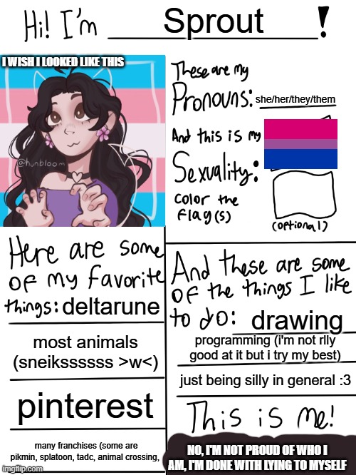 Lgbtq stream account profile | Sprout; I WISH I LOOKED LIKE THIS; she/her/they/them; deltarune; drawing; most animals (sneikssssss >w<); programming (i'm not rlly good at it but i try my best); just being silly in general :3; pinterest; many franchises (some are pikmin, splatoon, tadc, animal crossing, NO, I'M NOT PROUD OF WHO I AM, I'M DONE WITH LYING TO MYSELF | image tagged in lgbtq stream account profile | made w/ Imgflip meme maker