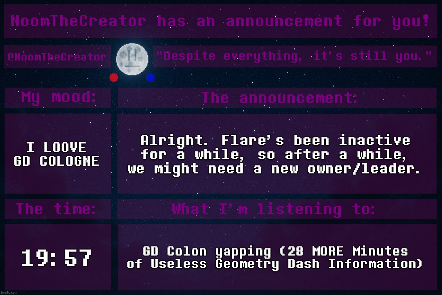 Might is the keyword. | I LOOVE GD COLOGNE; Alright. Flare's been inactive for a while, so after a while, we might need a new owner/leader. 19:57; GD Colon yapping (28 MORE Minutes of Useless Geometry Dash Information) | image tagged in noomthecreator announcement temp old | made w/ Imgflip meme maker