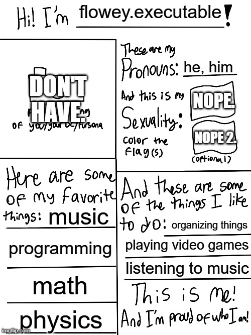 I'M NOT LGBTQ. I'm straight. Although, I do accept LGBTQ. | flowey.executable; DON'T HAVE. he, him; NOPE. NOPE 2. music; organizing things; programming; playing video games; listening to music; math; physics | image tagged in lgbtq stream account profile | made w/ Imgflip meme maker