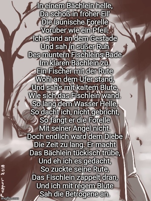 Everytime i want to post lyrics of schubert lieder i use this temp | In einem Bächlein helle,
Da schoß in froher Eil'
Die launische Forelle
Vorüber wie ein Pfeil.
Ich stand an dem Gestade
Und sah in süßer Ruh
Des muntern Fischleins Bade
Im klaren Bächlein zu.

Ein Fischer mit der Rute
Wohl an dem Ufer stand,
Und sah's mit kaltem Blute,
Wie sich das Fischlein wand.
So lang dem Wasser Helle,
So dacht ich, nicht gebricht,
So fängt er die Forelle
Mit seiner Angel nicht.

Doch endlich ward dem Diebe
Die Zeit zu lang. Er macht
Das Bächlein tückisch trübe,
Und eh ich es gedacht,
So zuckte seine Rute,
Das Fischlein zappelt dran,
Und ich mit regem Blute
Sah die Betrogene an. | image tagged in schubert | made w/ Imgflip meme maker