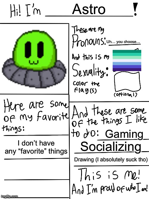 Since other people are doing this | Astro; Uh… you choose…; Gaming; I don’t have any “favorite” things; Socializing; Drawing (I absolutely suck tho) | image tagged in lgbtq stream account profile | made w/ Imgflip meme maker