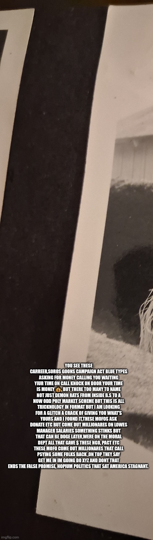 We got duped! Made rich richer,communist more commi until now! Tables turned | YOU SEE THESE CARREER,SOROS GOONS CAMPAIGN ACT BLUE TYPES ASKING FOR MONEY CALLING YOU WAITING YIUR TIME ON CALL KNOCK ON DOOR YOUR TIME IS MONEY 💰, BUT THERE TOO MANY TO NAME NOT JUST DEMON RATS FROM INSIDE B.S TO A NOW ODD POLY MARKET SCHEME BUT THIS IS ALL TRICKNOLOGY IN FORMAT BUT I AM LOOKING FOR A GLITCH A CRACK OF GIVING YOU WHAT'S YOURS AND I FOUND IT,THESE MOFOS ASK DONATE ETC BUT COME OUT MILLIONARES ON LOWES MANAGER SALARIES SOMETHING STINKS BUT THAT CAN BE DOGE LATER,WERE ON THE MORAL DEPT ALL THAT GAVE $ THESE NGO, PACT ETC THESE MOFO COME OUT MILLIONARES THAT CALL PSYING SOME FOLKS BACK ,ON TOP THEY SAY GET ME IN IM GOING DO XYZ AND DONT THAT ENDS THE FALSE PROMISE, HOPIUM POLITICS THAT SAT AMERICA STAGNANT. | image tagged in owe,wtf | made w/ Imgflip meme maker