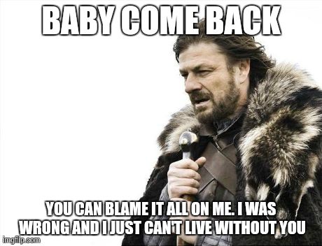 A Lonely Warrior | BABY COME BACK YOU CAN BLAME IT ALL ON ME.
I WAS WRONG AND I JUST CAN'T LIVE WITHOUT YOU | image tagged in memes,brace yourselves x is coming | made w/ Imgflip meme maker