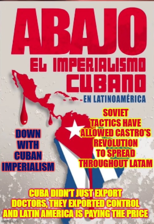 DOWN WITH CUBAN IMPERIALISM-- it has ruined LATAM | DOWN WITH CUBAN IMPERIALISM; SOVIET TACTICS HAVE ALLOWED CASTRO'S REVOLUTION TO SPREAD THROUGHOUT LATAM; CUBA DIDN’T JUST EXPORT DOCTORS, THEY EXPORTED CONTROL AND LATIN AMERICA IS PAYING THE PRICE | image tagged in cuba,russia,socialism,communism,freedom,national security | made w/ Imgflip meme maker