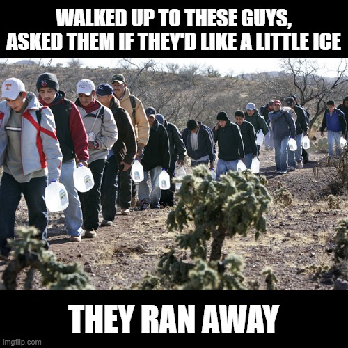 For the Water Guys, Really! | WALKED UP TO THESE GUYS, ASKED THEM IF THEY'D LIKE A LITTLE ICE; THEY RAN AWAY | image tagged in illegal immigrants crossing border | made w/ Imgflip meme maker