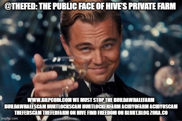 Leonardo Dicaprio Cheers Meme | @THEFED: THE PUBLIC FACE OF HIVE’S PRIVATE FARM; WWW.BILPCOIN.COM WE MUST STOP THE BUILDAWHALEFARM BUILDAWHALESCAM HURTLOCKSCAM HURTLOCKERFARM ACIDYOFARM ACIDYOSCAM THEFEDSCAM THEFEDFARM ON HIVE FIND FREEDOM ON BLURT.BLOG ZORA.CO | image tagged in memes,leonardo dicaprio cheers | made w/ Imgflip meme maker