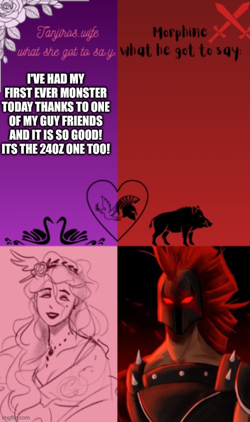 I've never had one before and now I feel hyper lol | I'VE HAD MY FIRST EVER MONSTER TODAY THANKS TO ONE OF MY GUY FRIENDS AND IT IS SO GOOD! ITS THE 24OZ ONE TOO! | image tagged in tanjiros wife and morphine shared temp | made w/ Imgflip meme maker