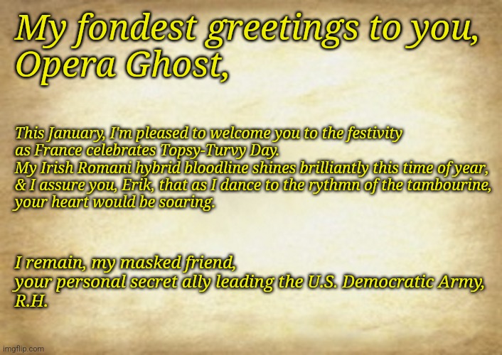 A Topsy-Turvy Day Message For The Phantom Of The Opera | My fondest greetings to you,
Opera Ghost, This January, I'm pleased to welcome you to the festivity
as France celebrates Topsy-Turvy Day.
My Irish Romani hybrid bloodline shines brilliantly this time of year,
& I assure you, Erik, that as I dance to the rythmn of the tambourine,
your heart would be soaring. I remain, my masked friend,
your personal secret ally leading the U.S. Democratic Army,
R.H. | image tagged in old letter | made w/ Imgflip meme maker
