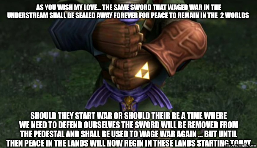 AS YOU WISH MY LOVE... THE SAME SWORD THAT WAGED WAR IN THE UNDERSTREAM SHALL BE SEALED AWAY FOREVER FOR PEACE TO REMAIN IN THE  2 WORLDS; SHOULD THEY START WAR OR SHOULD THEIR BE A TIME WHERE WE NEED TO DEFEND OURSELVES THE SWORD WILL BE REMOVED FROM THE PEDESTAL AND SHALL BE USED TO WAGE WAR AGAIN ... BUT UNTIL THEN PEACE IN THE LANDS WILL NOW REGIN IN THESE LANDS STARTING TODAY | made w/ Imgflip meme maker