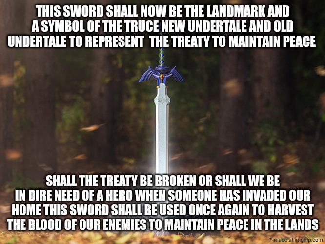 THIS SWORD SHALL NOW BE THE LANDMARK AND A SYMBOL OF THE TRUCE NEW UNDERTALE AND OLD UNDERTALE TO REPRESENT  THE TREATY TO MAINTAIN PEACE; SHALL THE TREATY BE BROKEN OR SHALL WE BE IN DIRE NEED OF A HERO WHEN SOMEONE HAS INVADED OUR HOME THIS SWORD SHALL BE USED ONCE AGAIN TO HARVEST THE BLOOD OF OUR ENEMIES TO MAINTAIN PEACE IN THE LANDS | made w/ Imgflip meme maker