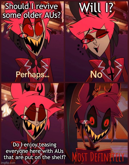 To be honest, I say that I’ll bring something back and I just forget about it after. | Will I? Should I revive some older AUs? Do I enjoy teasing everyone here with AUs that are put on the shelf? | image tagged in alastor most definitely | made w/ Imgflip meme maker