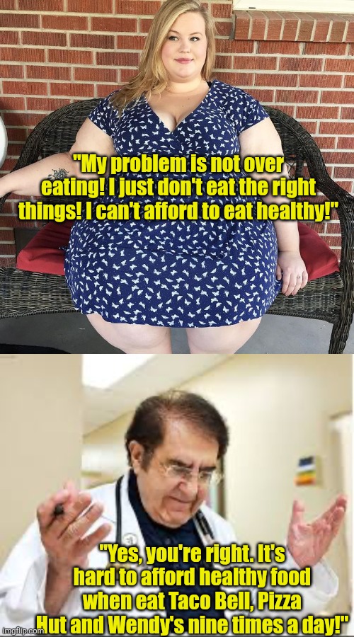 One for the Dr Now fans.... | "My problem is not over eating! I just don't eat the right things! I can't afford to eat healthy!"; "Yes, you're right. It's hard to afford healthy food when eat Taco Bell, Pizza Hut and Wendy's nine times a day!" | image tagged in big woman,dr now,lying,delusional,weight loss,epic fail | made w/ Imgflip meme maker