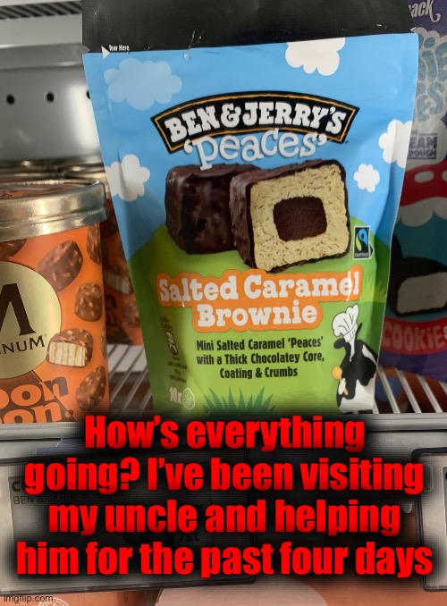 How’s everything going? I’ve been visiting my uncle and helping him for the past four days | made w/ Imgflip meme maker