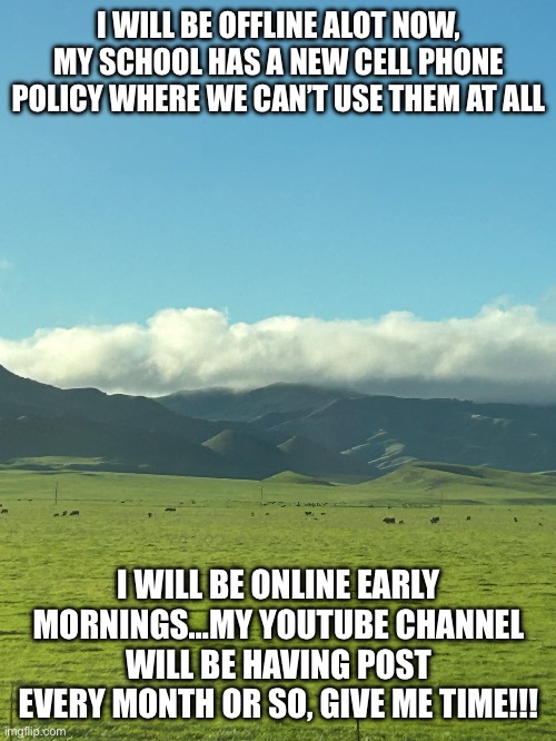 I WILL BE OFFLINE ALOT NOW, MY SCHOOL HAS A NEW CELL PHONE POLICY WHERE WE CAN’T USE THEM AT ALL; I WILL BE ONLINE EARLY MORNINGS…MY YOUTUBE CHANNEL WILL BE HAVING POST EVERY MONTH OR SO, GIVE ME TIME!!! | image tagged in welp | made w/ Imgflip meme maker