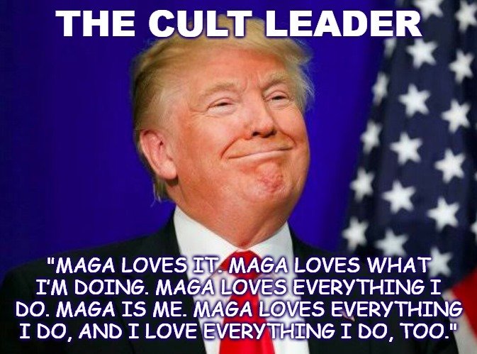 Cult Leader | THE CULT LEADER; "MAGA LOVES IT. MAGA LOVES WHAT I’M DOING. MAGA LOVES EVERYTHING I DO. MAGA IS ME. MAGA LOVES EVERYTHING I DO, AND I LOVE EVERYTHING I DO, TOO." | image tagged in smug trump,maga,cult | made w/ Imgflip meme maker
