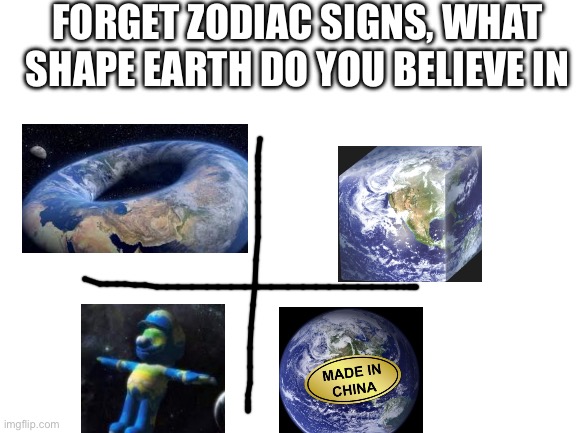 Blank White Template | FORGET ZODIAC SIGNS, WHAT SHAPE EARTH DO YOU BELIEVE IN | image tagged in blank white template | made w/ Imgflip meme maker