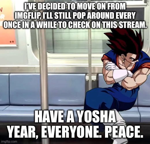See ya. | I’VE DECIDED TO MOVE ON FROM IMGFLIP, I’LL STILL POP AROUND EVERY ONCE IN A WHILE TO CHECK ON THIS STREAM. HAVE A YOSHA YEAR, EVERYONE. PEACE. | image tagged in dbz,imgflip,leaving,anime | made w/ Imgflip meme maker