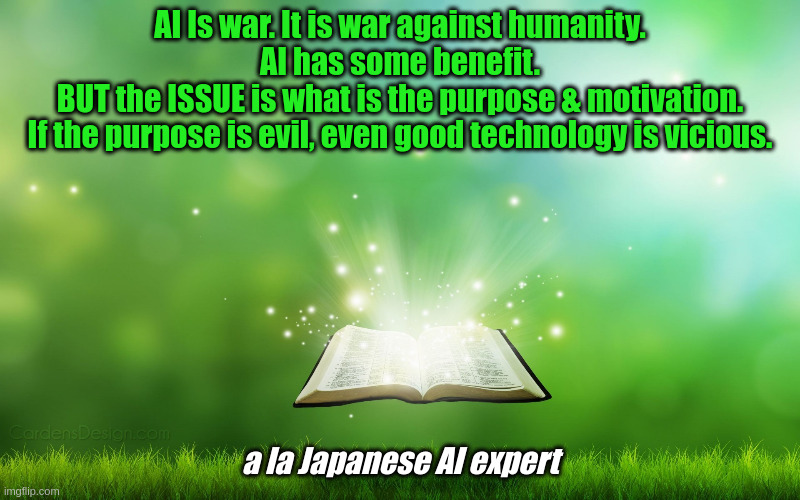 AI | AI Is war. It is war against humanity.
AI has some benefit.
BUT the ISSUE is what is the purpose & motivation.
If the purpose is evil, even good technology is vicious. a la Japanese AI expert | image tagged in ai meme | made w/ Imgflip meme maker