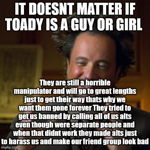 Pants stil on top | IT DOESNT MATTER IF TOADY IS A GUY OR GIRL; They are still a horrible manipulator and will go to great lengths just to get their way thats why we want them gone forever They tried to get us banned by calling all of us alts even though were separate people and when that didnt work they made alts just to harass us and make our friend group look bad | image tagged in ancient aliens | made w/ Imgflip meme maker