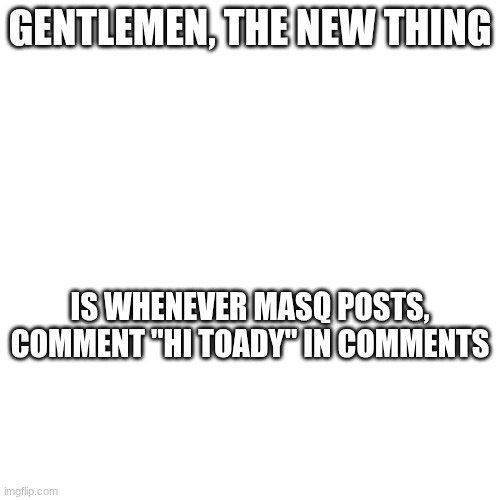 GENTLEMEN, THE NEW THING; IS WHENEVER MASQ POSTS, COMMENT "HI TOADY" IN COMMENTS | image tagged in 5yyb | made w/ Imgflip meme maker