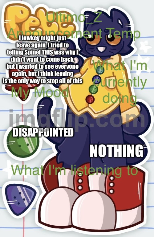 ? (Noooooo :[[-void) | I lowkey might just leave again, I tried to telling Spinel THIS was why I didn't want to come back, but I wanted to see everyone again, but I think leaving is the only way to stop all of this; NOTHING; DISAPPOINTED | image tagged in uz announcement template | made w/ Imgflip meme maker