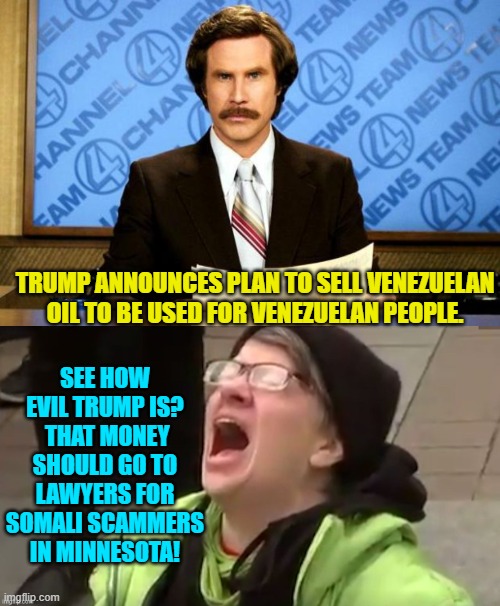Leftists are never happy . . . no matter what. | SEE HOW EVIL TRUMP IS?  THAT MONEY SHOULD GO TO LAWYERS FOR SOMALI SCAMMERS IN MINNESOTA! TRUMP ANNOUNCES PLAN TO SELL VENEZUELAN OIL TO BE USED FOR VENEZUELAN PEOPLE. | image tagged in breaking news | made w/ Imgflip meme maker