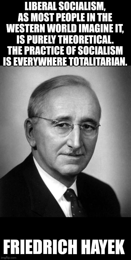 The practice of socialism is everywhere totalitarian | LIBERAL SOCIALISM, AS MOST PEOPLE IN THE WESTERN WORLD IMAGINE IT, IS PURELY THEORETICAL. THE PRACTICE OF SOCIALISM IS EVERYWHERE TOTALITARIAN. FRIEDRICH HAYEK | image tagged in socialism,totalitarianism,tyranny,orwellian,freedom | made w/ Imgflip meme maker