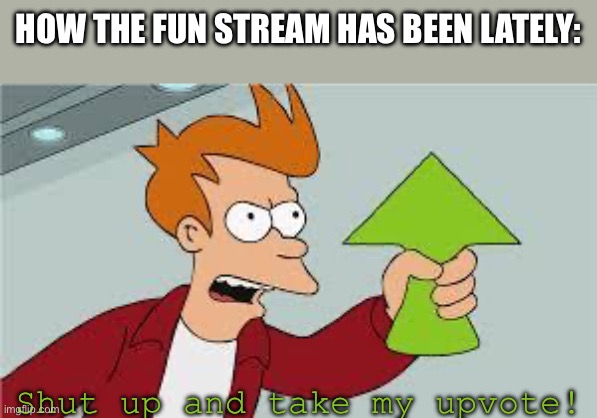 how true is this | HOW THE FUN STREAM HAS BEEN LATELY:; Shut up and take my upvote! | image tagged in shut up and take my upvote,fun stream,facts,funny memes,relatable,futurama fry | made w/ Imgflip meme maker