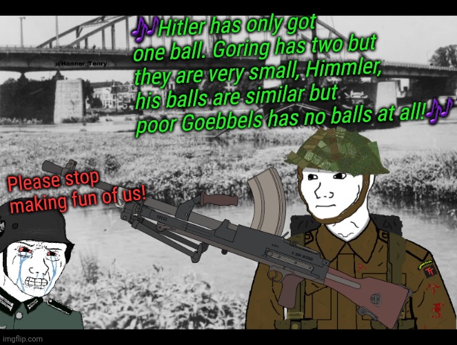 A WW2 classic roast. | 🎶Hitler has only got one ball. Goring has two but they are very small, Himmler, his balls are similar but poor Goebbels has no balls at all!🎶; Please stop making fun of us! | image tagged in memes,ww2 | made w/ Imgflip meme maker