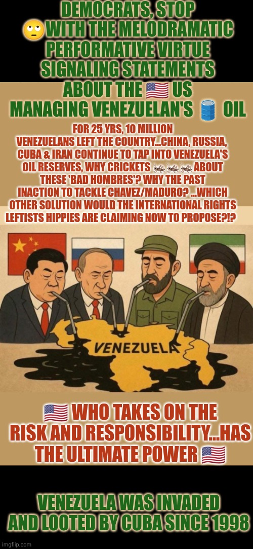Pro-Maduro protesters: a day late, 1 dollar short | DEMOCRATS, STOP 🙄WITH THE MELODRAMATIC PERFORMATIVE VIRTUE SIGNALING STATEMENTS ABOUT THE 🇺🇸 US MANAGING VENEZUELAN'S 🛢 OIL; FOR 25 YRS, 10 MILLION VENEZUELANS LEFT THE COUNTRY...CHINA, RUSSIA,  CUBA & IRAN CONTINUE TO TAP INTO VENEZUELA'S OIL RESERVES, WHY CRICKETS 🦗🦗🦗ABOUT THESE 'BAD HOMBRES'? WHY THE PAST INACTION TO TACKLE CHAVEZ/MADURO? ...WHICH OTHER SOLUTION WOULD THE INTERNATIONAL RIGHTS LEFTISTS HIPPIES ARE CLAIMING NOW TO PROPOSE?!? 🇺🇸 WHO TAKES ON THE RISK AND RESPONSIBILITY...HAS THE ULTIMATE POWER 🇺🇸; VENEZUELA WAS INVADED AND LOOTED BY CUBA SINCE 1998 | image tagged in venezuela,retarded liberal protesters,cuba,russia,iran,china | made w/ Imgflip meme maker