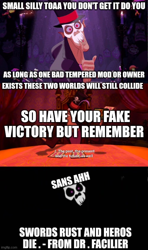 SMALL SILLY TOAA YOU DON'T GET IT DO YOU; AS LONG AS ONE BAD TEMPERED MOD OR OWNER; EXISTS THESE TWO WORLDS WILL STILL COLLIDE; SO HAVE YOUR FAKE VICTORY BUT REMEMBER; SANS AHH; SWORDS RUST AND HEROS DIE . - FROM DR . FACILIER | image tagged in dr facilier | made w/ Imgflip meme maker