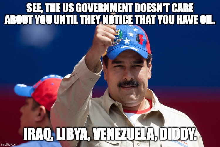 All about the oil | SEE, THE US GOVERNMENT DOESN'T CARE ABOUT YOU UNTIL THEY NOTICE THAT YOU HAVE OIL. IRAQ, LIBYA, VENEZUELA, DIDDY. | image tagged in maduro venezuela nicolas,p diddy,donald trump,diddy,big oil | made w/ Imgflip meme maker