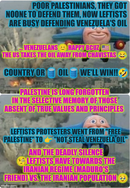 Poor Palestinians, they got noone to defend them, now leftists  are busy defending Venezuela's oil | POOR PALESTINIANS, THEY GOT NOONE TO DEFEND THEM, NOW LEFTISTS  ARE BUSY DEFENDING VENEZUELA'S OIL; ... VENEZUELANS 😊 HAPPY BCUZ  🇺🇸 THE US TAKES THE OIL AWAY FROM CHAVISTAS  😂; COUNTRY OR 🛢 OIL🛢 WE'LL WIN!!🤣; PALESTINE IS LONG FORGOTTEN IN THE SELECTIVE MEMORY OF THOSE ABSENT OF TRUE VALUES AND PRINCIPLES; LEFTISTS PROTESTERS WENT FROM "FREE PALESTINE" TO 👉 "NOT STEAL VENEZUELA OIL"; AND THE DEADLY SILENCE 🧐LEFTISTS HAVE TOWARDS THE IRANIAN REGIME (MADURO'S FRIEND) VS. THE IRANIAN POPULATION 🥹 | image tagged in palestine,venezuela,cuba,retarded liberal protesters,iran,usa | made w/ Imgflip meme maker