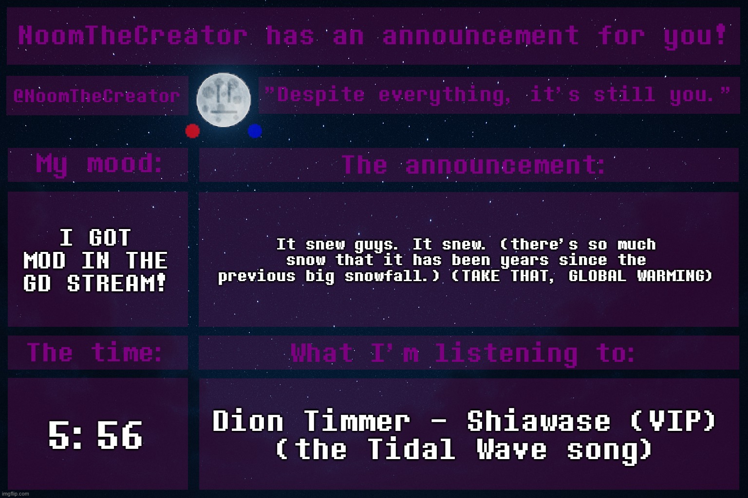 Double win. One IRL, one on this site. | I GOT MOD IN THE GD STREAM! It snew guys. It snew. (there's so much snow that it has been years since the previous big snowfall.) (TAKE THAT, GLOBAL WARMING); 5:56; Dion Timmer - Shiawase (VIP)
(the Tidal Wave song) | image tagged in noomthecreator announcement temp old | made w/ Imgflip meme maker