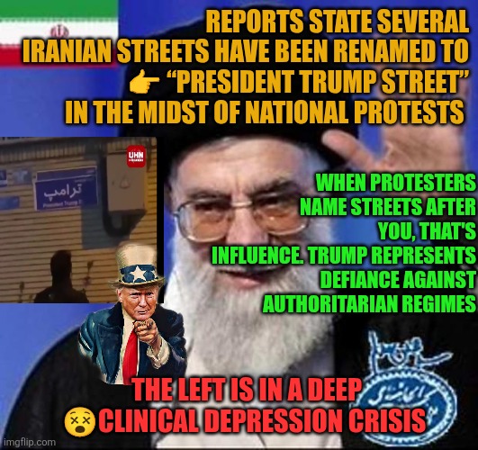 Iranian streets have been renamed to  “President Trump Street” in the midst of national protests | REPORTS STATE SEVERAL IRANIAN STREETS HAVE BEEN RENAMED TO
👉 “PRESIDENT TRUMP STREET” IN THE MIDST OF NATIONAL PROTESTS; WHEN PROTESTERS NAME STREETS AFTER YOU, THAT'S INFLUENCE. TRUMP REPRESENTS DEFIANCE AGAINST AUTHORITARIAN REGIMES; THE LEFT IS IN A DEEP 😵CLINICAL DEPRESSION CRISIS | image tagged in iran,democracy,totalitarianism,tyranny,repression,freedom | made w/ Imgflip meme maker