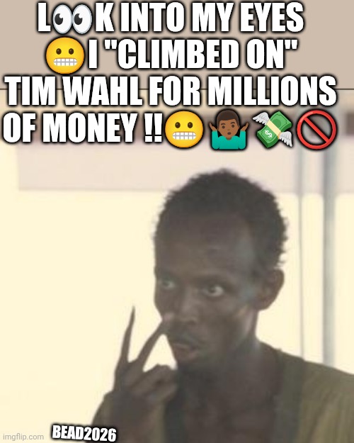 Tim Wahl | L👀K INTO MY EYES 😬I "CLIMBED ON" TIM WAHL FOR MILLIONS OF MONEY !!😬🤷🏾‍♂️💸🚫; BEAD2026 | image tagged in memes,look at me | made w/ Imgflip meme maker