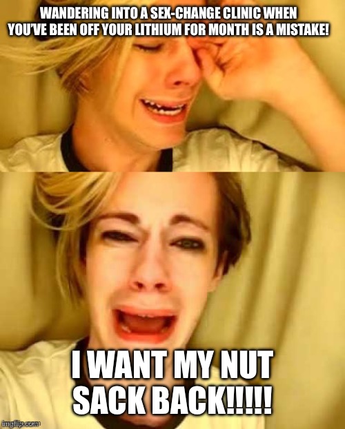 Leave brittney alone! | WANDERING INTO A SEX-CHANGE CLINIC WHEN YOU’VE BEEN OFF YOUR LITHIUM FOR MONTH IS A MISTAKE! I WANT MY NUT SACK BACK!!!!! | image tagged in leave brittney alone | made w/ Imgflip meme maker