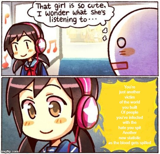 That Girl Is So Cute, I Wonder What She’s Listening To… | You're just another victim of the world you built
Of people you've infected with the hate you spit
Another new statistic as the blood gets spilled | image tagged in that girl is so cute i wonder what she s listening to | made w/ Imgflip meme maker