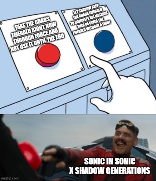 Seriously, Why Did Sonic Do That? | LET SHADOW KEEP THE CHAOS EMERALD TO COMPLETE HIS MISSION THEN BE GIVEN THE EMERALD WITHOUT A FIGHT; TAKE THE CHAOS EMERALD RIGHT NOW THROUGH FORCE AND NOT USE IT UNTIL THE END; SONIC IN SONIC X SHADOW GENERATIONS | image tagged in robotnik button | made w/ Imgflip meme maker