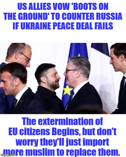 And so it begins | US ALLIES VOW 'BOOTS ON THE GROUND' TO COUNTER RUSSIA IF UKRAINE PEACE DEAL FAILS; The extermination of EU citizens Begins, but don't worry they'll just import more muslim to replace them. | made w/ Imgflip meme maker