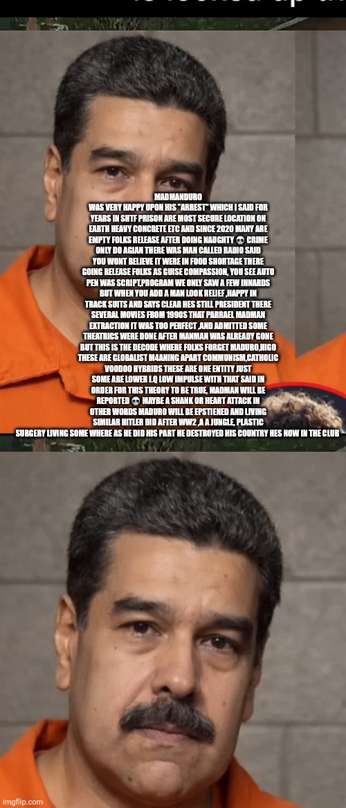 Madmanduro epstiened remote view with a twist | MADMANDURO WAS VERY HAPPY UPON HIS "ARREST" WHICH I SAID FOR YEARS IN SHTF PRISON ARE MOST SECURE LOCATION ON EARTH HEAVY CONCRETE ETC AND SINCE 2020 MANY ARE EMPTY FOLKS RELEASE AFTER DOING NAUGHTY 💀 CRIME ONLY DO AGIAN THERE WAS MAN CALLED RADIO SAID YOU WONT BELIEVE IT WERE IN FOOD SHORTAGE THERE GOING RELEASE FOLKS AS GUISE COMPASSION, YOU SEE AUTO PEN WAS SCRIPT,PROGRAM WE ONLY SAW A FEW INNARDS BUT WHEN YOU ADD A MAN LOOK RELIEF ,HAPPY IN TRACK SUITS AND SAYS CLEAR HES STILL PRESIDENT THERE SEVERAL MOVIES FROM 1990S THAT PARRAEL MADMAN EXTRACTION IT WAS TOO PERFECT ,AND ADMITTED SOME THEATRICS WERE DONE AFTER MANMAN WAS ALREADY GONE BUT THIS IS THE DECODE WHERE FOLKS FORGET MADURO,HIGO THESE ARE GLOBALIST M4ANING APART COMMUNISM,CATHOLIC VOODOO HYBRIDS THESE ARE ONE ENTITY JUST SOME ARE LOWER I.Q LOW IMPULSE WITH THAT SAID IN ORDER FOR THIS THEORY TO BE TRUE, MADMAN WILL BE REPORTED 💀 MAYBE A SHANK OR HEART ATTACK IN OTHER WORDS MADURO WILL BE EPSTIENED AND LIVING SIMILAR HITLER DID AFTER WW2 ,A A JUNGLE, PLASTIC SURGERY LIVING SOME WHERE AS HE DID HIS PART HE DESTROYED HIS COUNTRY HES NOW IN THE CLUB | image tagged in wtf,decode | made w/ Imgflip meme maker