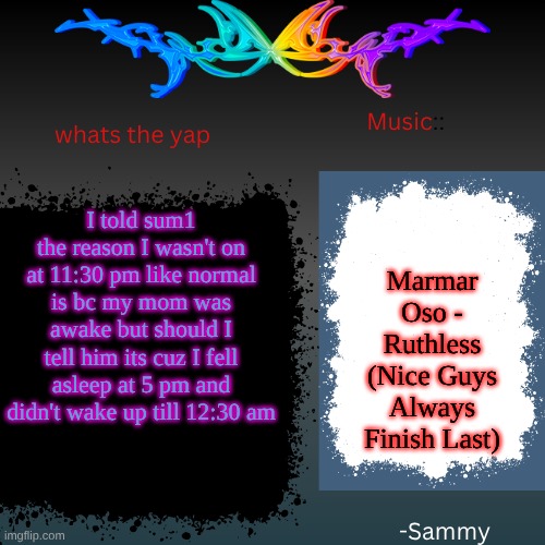 sam's shit temp | I told sum1 the reason I wasn't on at 11:30 pm like normal is bc my mom was awake but should I tell him its cuz I fell asleep at 5 pm and didn't wake up till 12:30 am; Marmar Oso - Ruthless (Nice Guys Always Finish Last) | image tagged in sam's shit temp | made w/ Imgflip meme maker