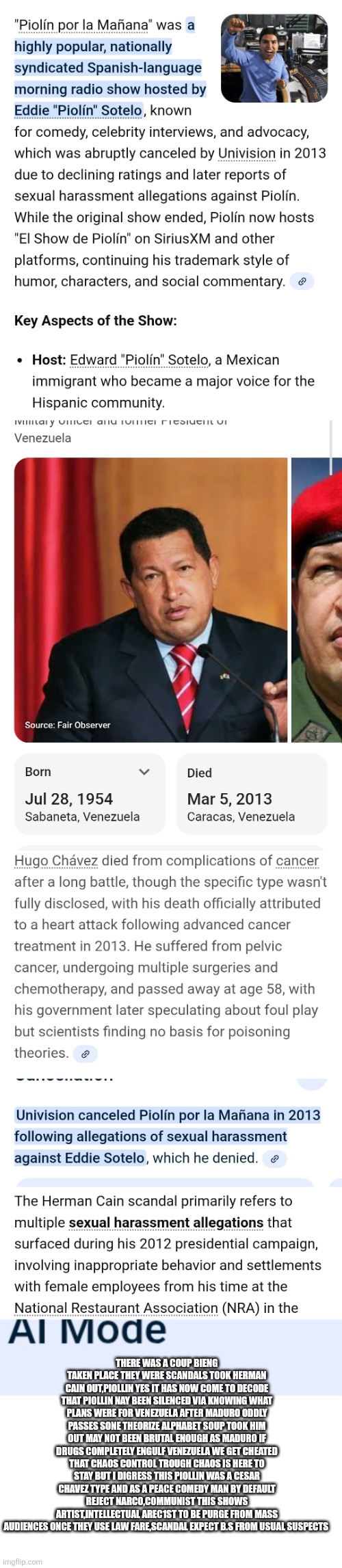 Decoding the south American communist network copycats Americas leftist | THERE WAS A COUP BIENG TAKEN PLACE THEY WERE SCANDALS TOOK HERMAN CAIN OUT,PIOLLIN YES IT HAS NOW COME TO DECODE THAT PIOLLIN NAY BEEN SILENCED VIA KNOWING WHAT PLANS WERE FOR VENEZUELA AFTER MADURO ODDLY PASSES SONE THEORIZE ALPHABET SOUP TOOK HIM OUT MAY NOT BEEN BRUTAL ENOUGH AS MADURO IF DRUGS COMPLETELY ENGULF VENEZUELA WE GET CHEATED THAT CHAOS CONTROL TROUGH CHAOS IS HERE TO STAY BUT I DIGRESS THIS PIOLLIN WAS A CESAR CHAVEZ TYPE AND AS A PEACE COMEDY MAN BY DEFAULT REJECT NARCO,COMMUNIST THIS SHOWS ARTIST,INTELLECTUAL AREC1ST TO BE PURGE FROM MASS AUDIENCES ONCE THEY USE LAW FARE,SCANDAL EXPECT B.S FROM USUAL SUSPECTS | image tagged in wtf,decode | made w/ Imgflip meme maker