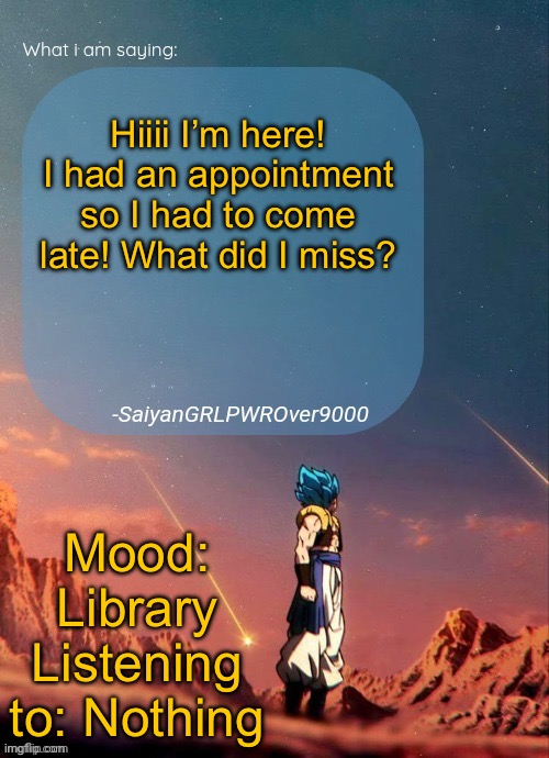 SayianGRLPWROver9000's NEW Announcement page | Hiiii I’m here! I had an appointment so I had to come late! What did I miss? Mood: Library
Listening to: Nothing | image tagged in sayiangrlpwrover9000's new announcement page | made w/ Imgflip meme maker
