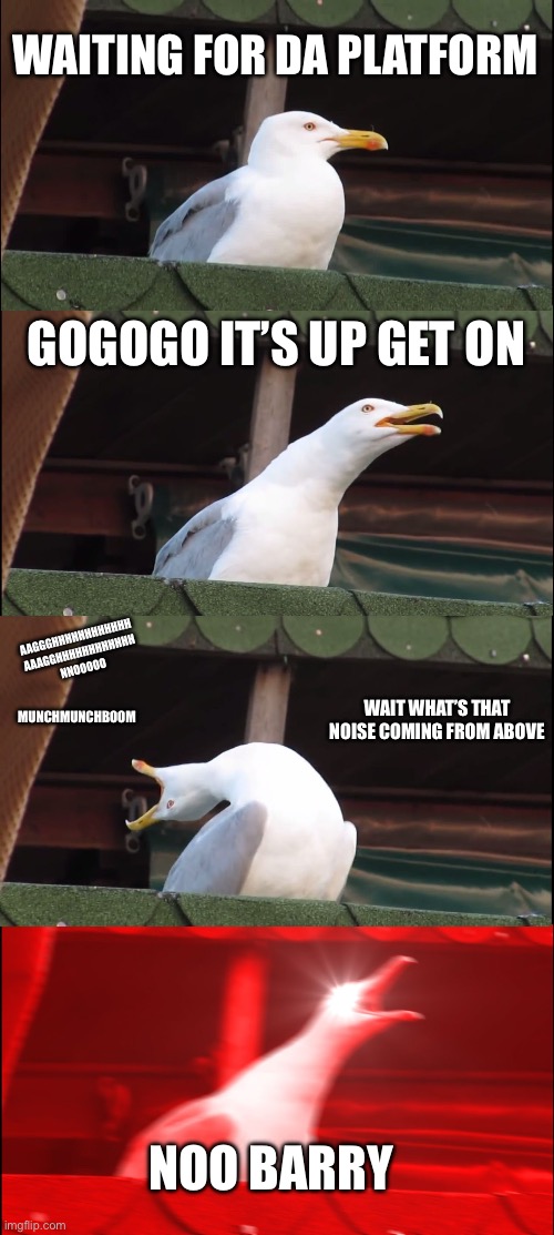 Barry’s death (G&B) | WAITING FOR DA PLATFORM; GOGOGO IT’S UP GET ON; AAGGGHHHHHHHHHHHH
AAAGGHHHHHHHHHHHH
NNOOOOO; WAIT WHAT’S THAT NOISE COMING FROM ABOVE; MUNCHMUNCHBOOM; NOO BARRY | image tagged in memes,inhaling seagull | made w/ Imgflip meme maker