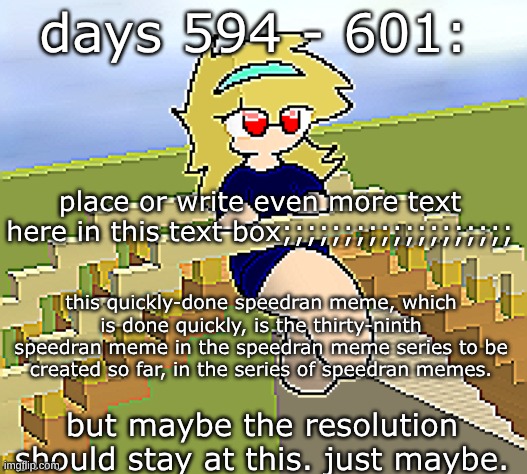 days 594 - 601: or maybe keep the resolution | days 594 - 601:; place or write even more text here in this text box;;;;;;;;;;;;;;;;;;;; this quickly-done speedran meme, which is done quickly, is the thirty-ninth speedran meme in the speedran meme series to be created so far, in the series of speedran memes. but maybe the resolution should stay at this. just maybe. | image tagged in nice,stuff,funny | made w/ Imgflip meme maker